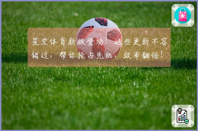 星空体育新版登场！这些更新不容错过，帮你抢占先机，效率翻倍！