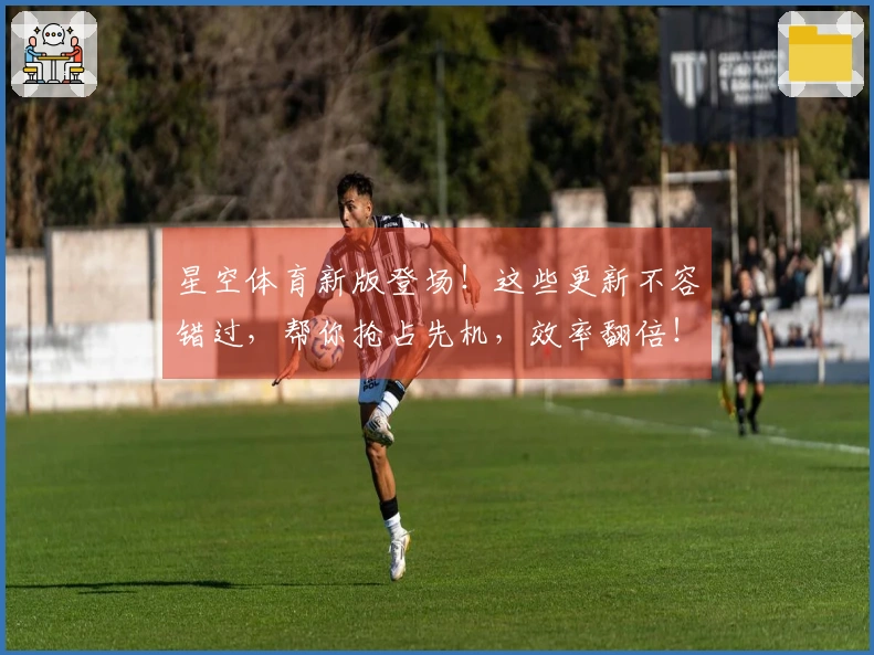 星空体育新版登场！这些更新不容错过，帮你抢占先机，效率翻倍！