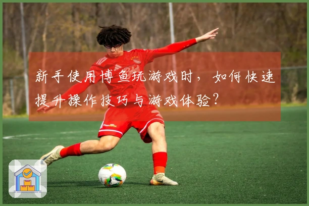 新手使用博鱼玩游戏时，如何快速提升操作技巧与游戏体验？