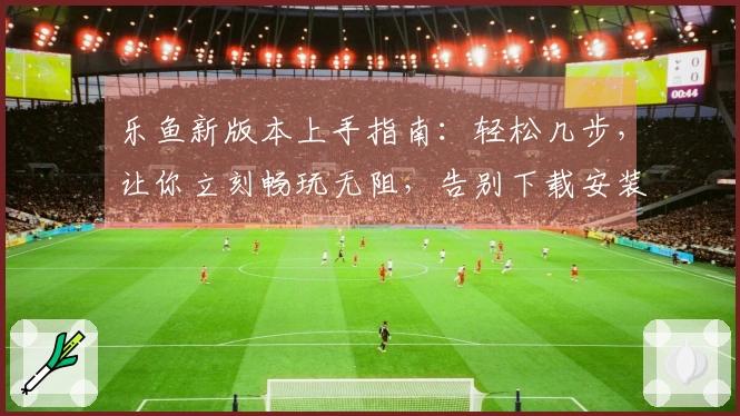 乐鱼新版本上手指南：轻松几步，让你立刻畅玩无阻，告别下载安装烦恼