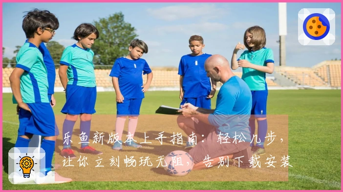 乐鱼新版本上手指南：轻松几步，让你立刻畅玩无阻，告别下载安装烦恼