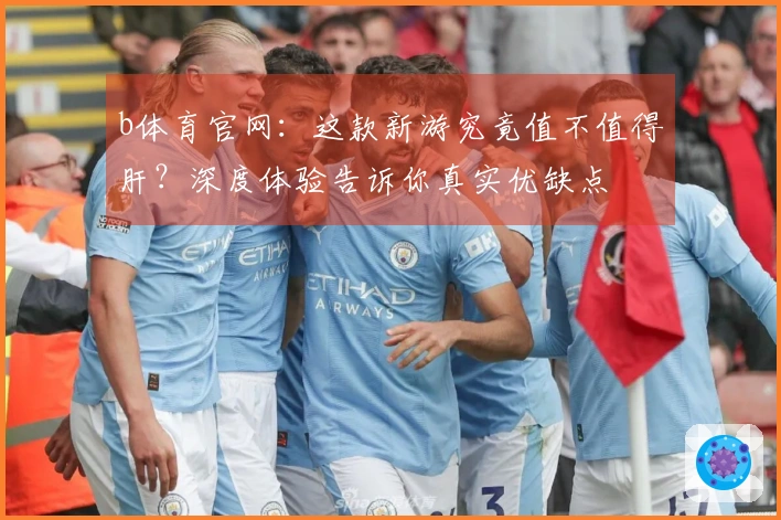 b体育官网：这款新游究竟值不值得肝？深度体验告诉你真实优缺点