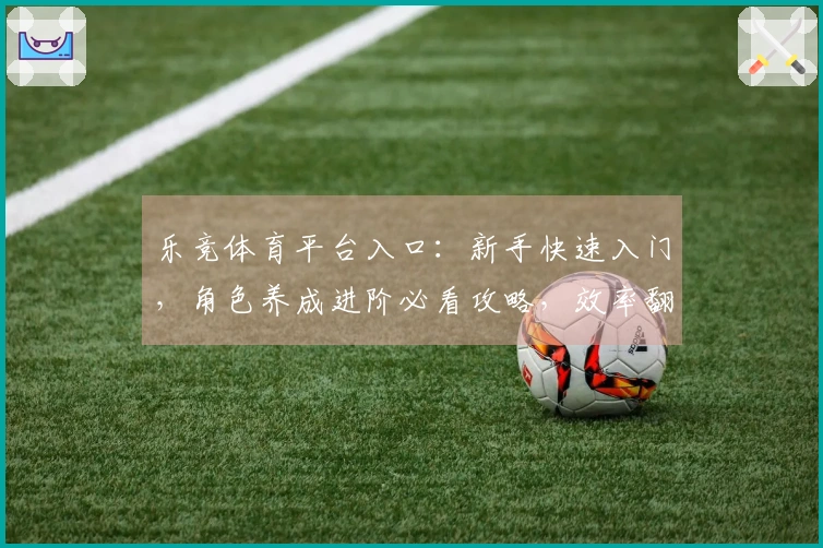 乐竞体育平台入口：新手快速入门，角色养成进阶必看攻略，效率翻倍的秘密武器