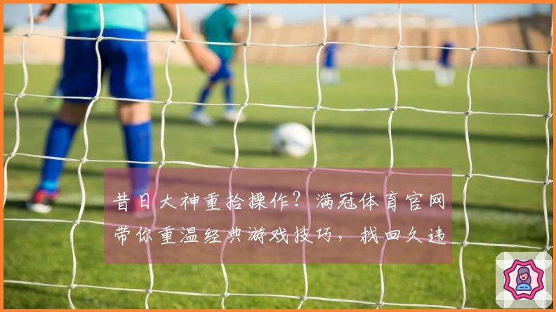 昔日大神重拾操作？满冠体育官网带你重温经典游戏技巧，找回久违的指尖快感