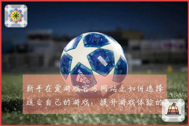 新手在爱游戏官方网站上如何选择适合自己的游戏，提升游戏体验的秘诀分享