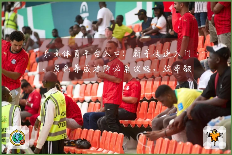 乐竞体育平台入口：新手快速入门，角色养成进阶必看攻略，效率翻倍的秘密武器