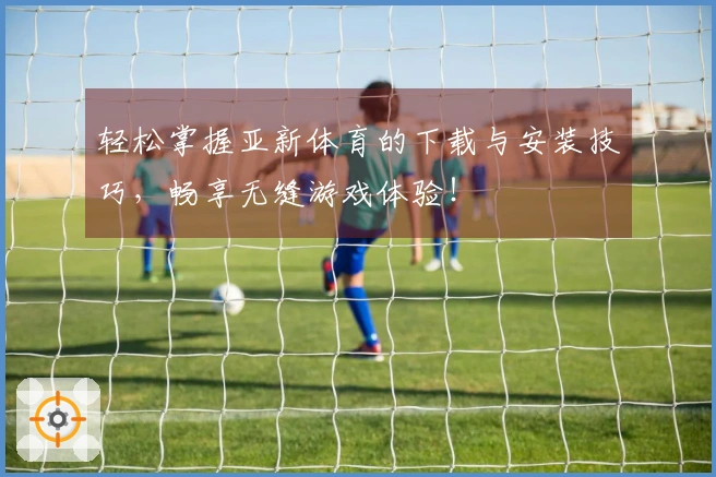 轻松掌握亚新体育的下载与安装技巧，畅享无缝游戏体验！