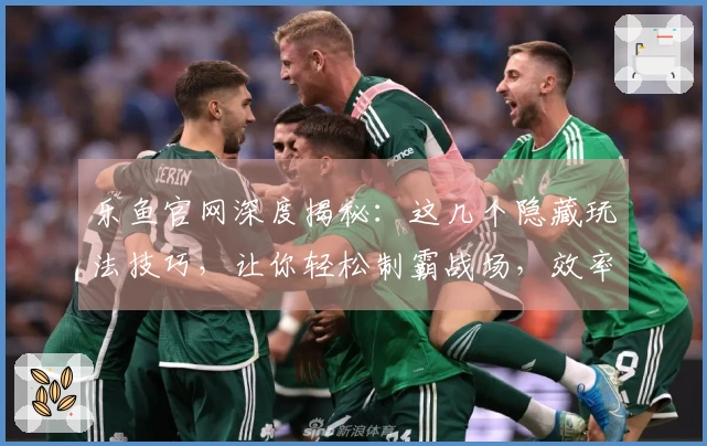 乐鱼官网深度揭秘：这几个隐藏玩法技巧，让你轻松制霸战场，效率翻倍！