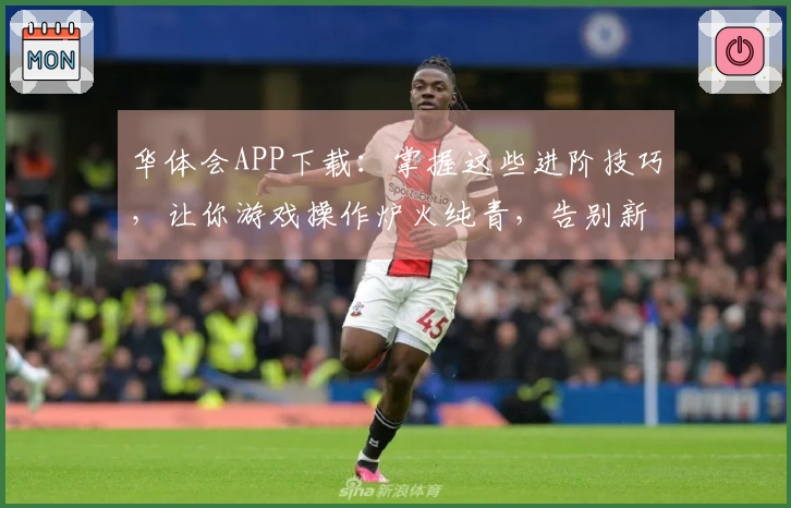 华体会APP下载：掌握这些进阶技巧，让你游戏操作炉火纯青，告别新手期！